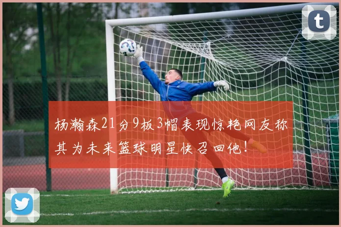 杨瀚森21分9板3帽表现惊艳网友称其为未来篮球明星快召回他！