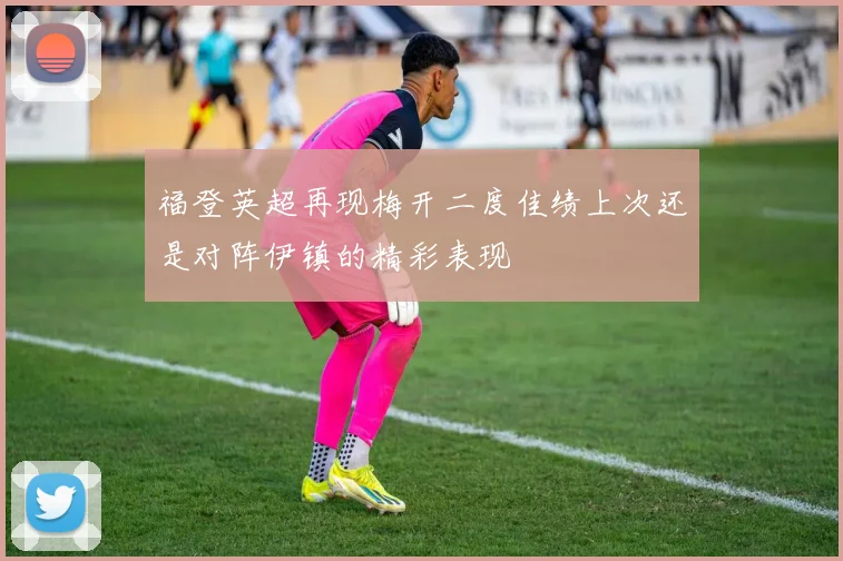 福登英超再现梅开二度佳绩上次还是对阵伊镇的精彩表现