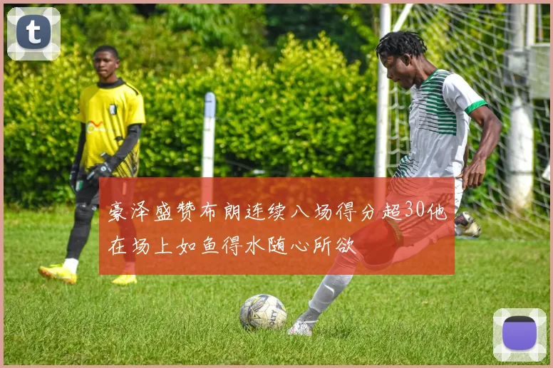 豪泽盛赞布朗连续八场得分超30他在场上如鱼得水随心所欲