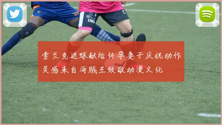 索兰克进球献给怀孕妻子庆祝动作灵感来自海贼王致敬动漫文化