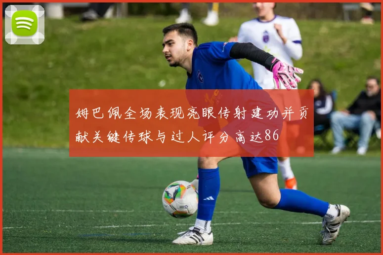 姆巴佩全场表现亮眼传射建功并贡献关键传球与过人评分高达86