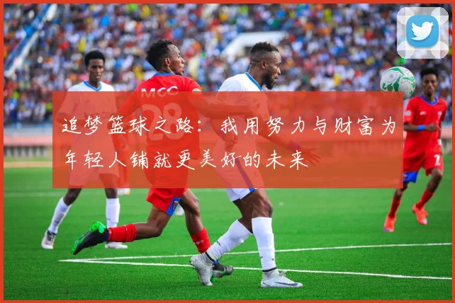 追梦篮球之路：我用努力与财富为年轻人铺就更美好的未来