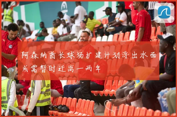 阿森纳酋长球场扩建计划浮出水面或需暂时迁离一两年