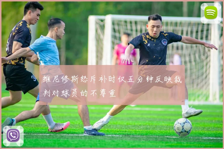 维尼修斯怒斥补时仅五分钟反映裁判对球员的不尊重