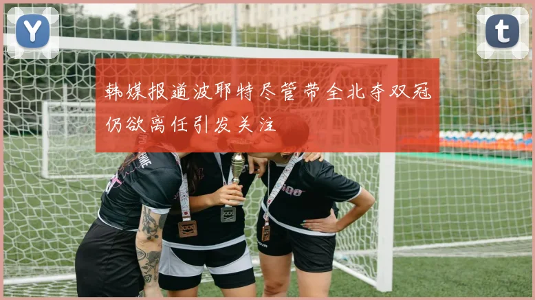 韩媒报道波耶特尽管带全北夺双冠仍欲离任引发关注