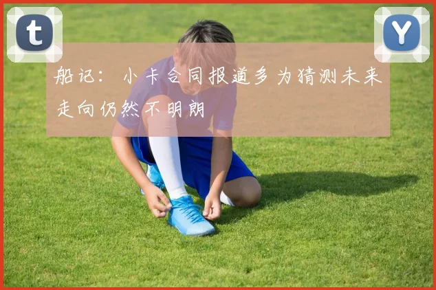 船记：小卡合同报道多为猜测未来走向仍然不明朗