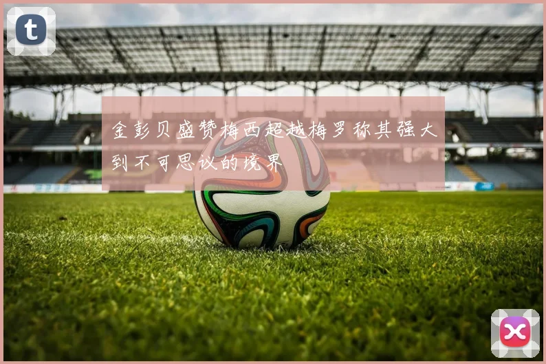 金彭贝盛赞梅西超越梅罗称其强大到不可思议的境界