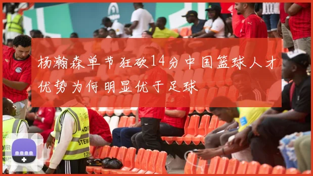 杨瀚森单节狂砍14分中国篮球人才优势为何明显优于足球