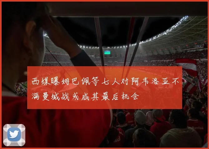西媒曝姆巴佩等七人对阿韦洛亚不满曼城战或成其最后机会