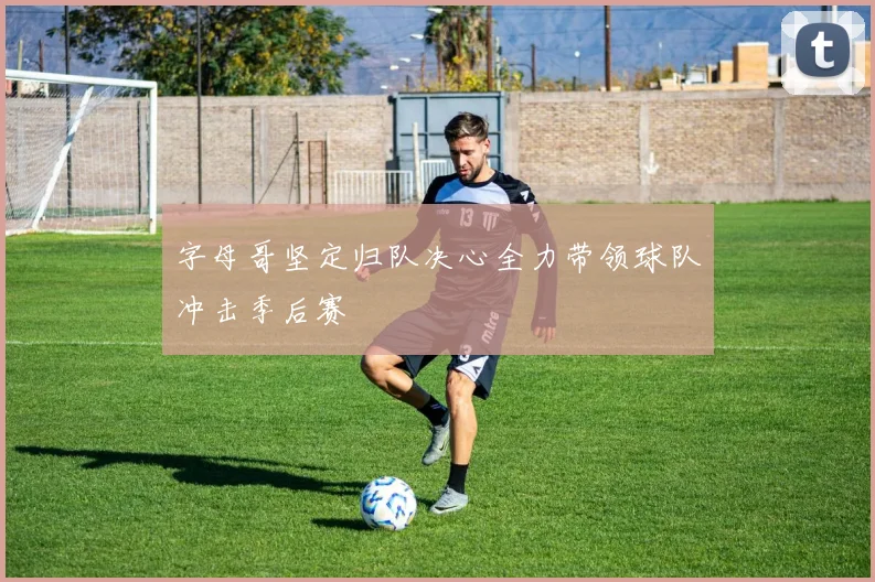 字母哥坚定归队决心全力带领球队冲击季后赛