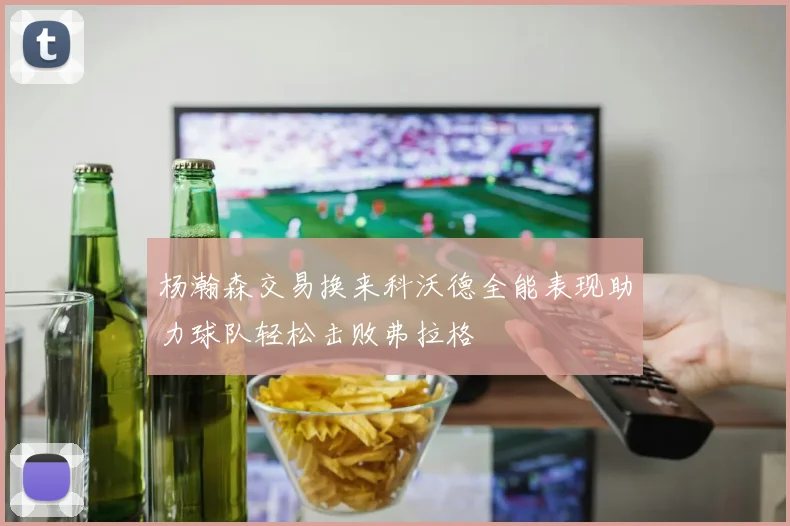 杨瀚森交易换来科沃德全能表现助力球队轻松击败弗拉格