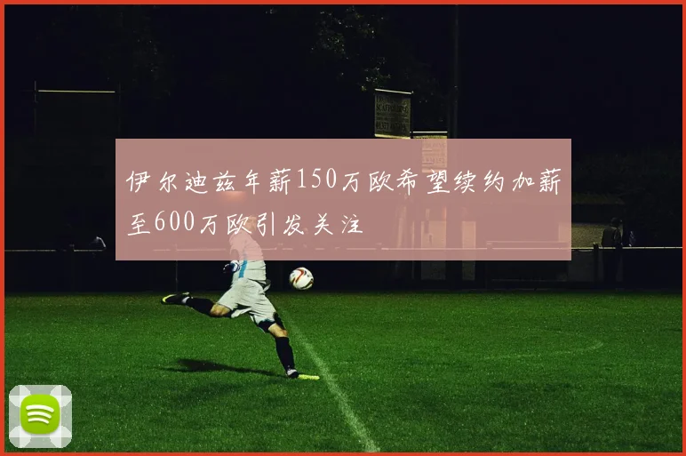 伊尔迪兹年薪150万欧希望续约加薪至600万欧引发关注