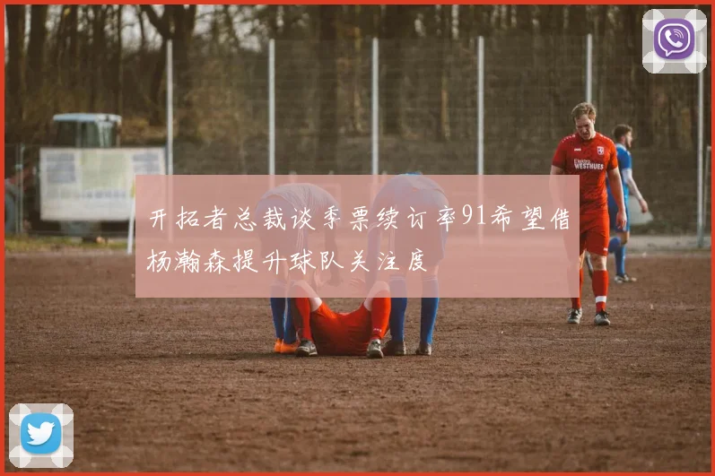开拓者总裁谈季票续订率91希望借杨瀚森提升球队关注度
