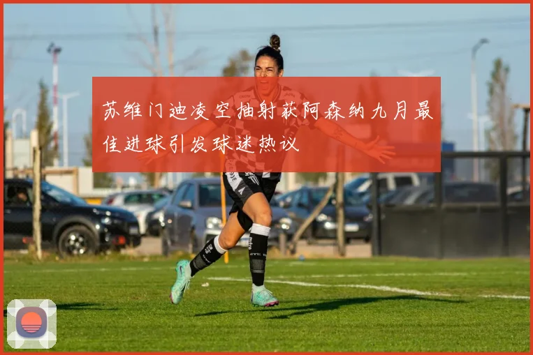 苏维门迪凌空抽射获阿森纳九月最佳进球引发球迷热议