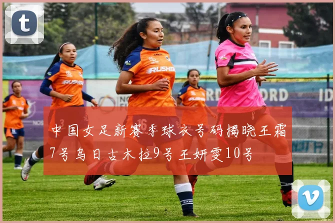 中国女足新赛季球衣号码揭晓王霜7号乌日古木拉9号王妍雯10号